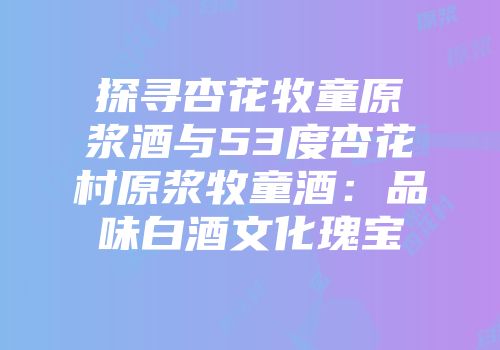 探寻杏花牧童原浆酒与53度杏花村原浆牧童酒：品味白酒文化瑰宝