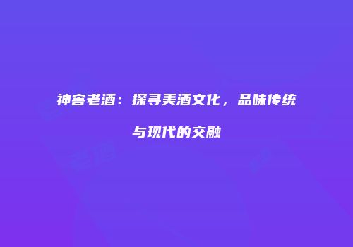 神窖老酒：探寻美酒文化，品味传统与现代的交融