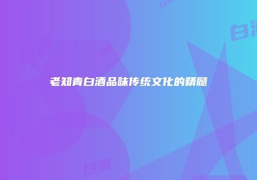 老知青白酒品味传统文化的精髓