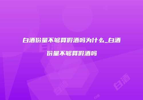 白酒份量不够算假酒吗为什么_白酒份量不够算假酒吗