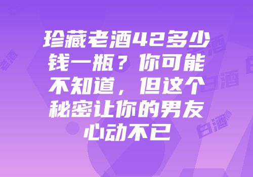 珍藏老酒42多少钱一瓶？你可能不知道，但这个秘密让你的男友心动不已