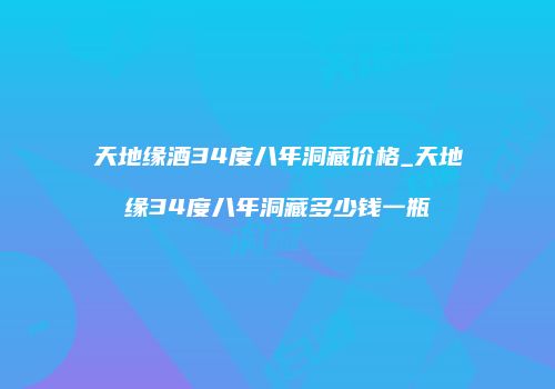 天地缘酒34度八年洞藏价格_天地缘34度八年洞藏多少钱一瓶