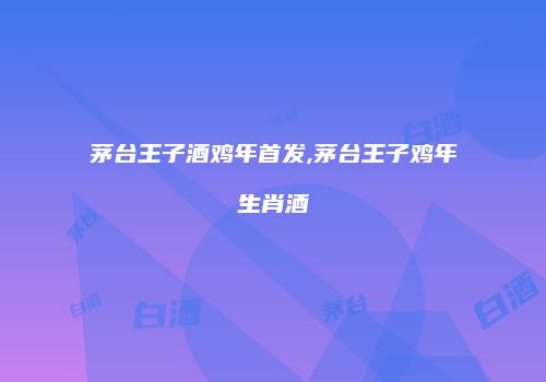 茅台王子酒鸡年首发,茅台王子鸡年生肖酒