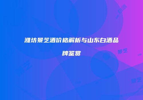 潍坊景芝酒价格解析与山东白酒品牌鉴赏