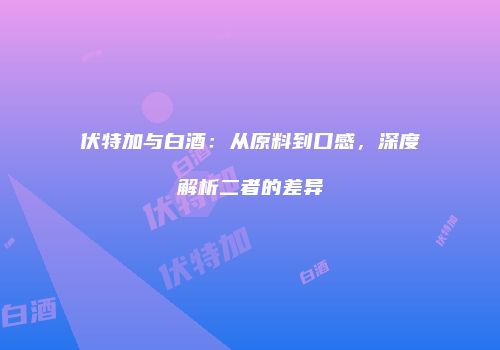 伏特加与白酒：从原料到口感，深度解析二者的差异