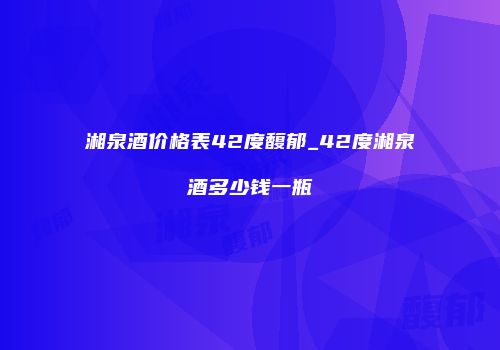 湘泉酒价格表42度馥郁_42度湘泉酒多少钱一瓶