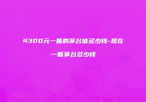 4300元一瓶的茅台值多少钱-现在一瓶茅台多少钱