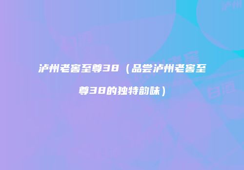 泸州老窖至尊38（品尝泸州老窖至尊38的独特韵味）