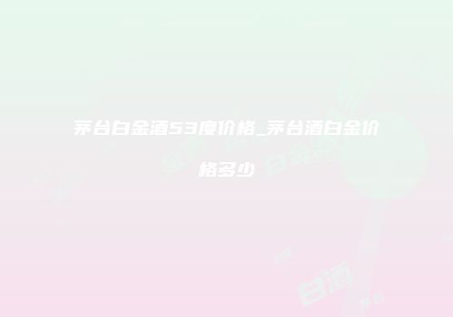 茅台白金酒53度价格_茅台酒白金价格多少
