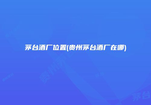 茅台酒厂位置(贵州茅台酒厂在哪)