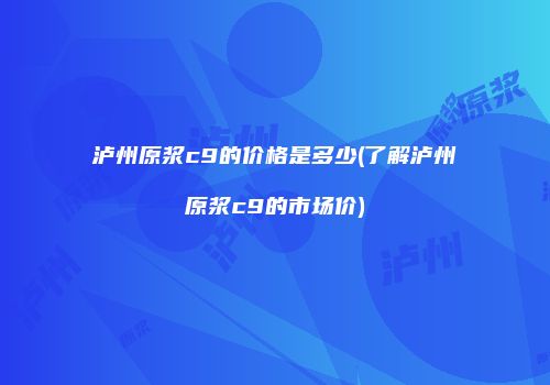 泸州原浆c9的价格是多少(了解泸州原浆c9的市场价)