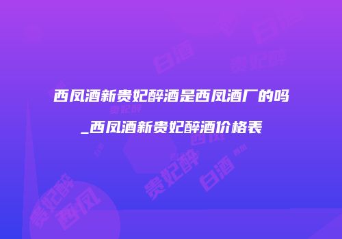 西凤酒新贵妃醉酒是西凤酒厂的吗_西凤酒新贵妃醉酒价格表