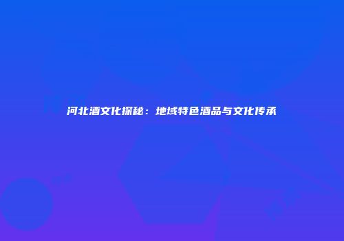 河北酒文化探秘：地域特色酒品与文化传承