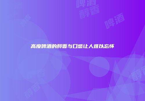 高度啤酒的醇香与口感让人难以忘怀