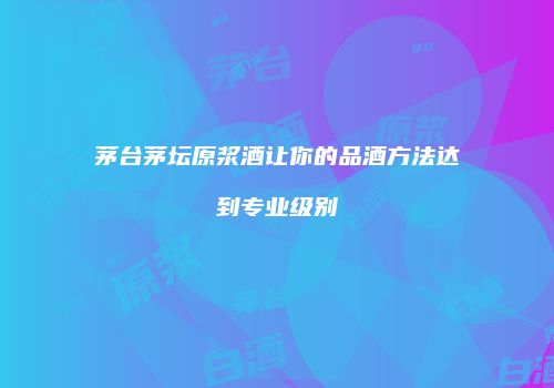 茅台茅坛原浆酒让你的品酒方法达到专业级别