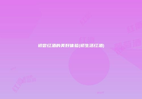 初尝红酒的美好体验(初生活红酒)