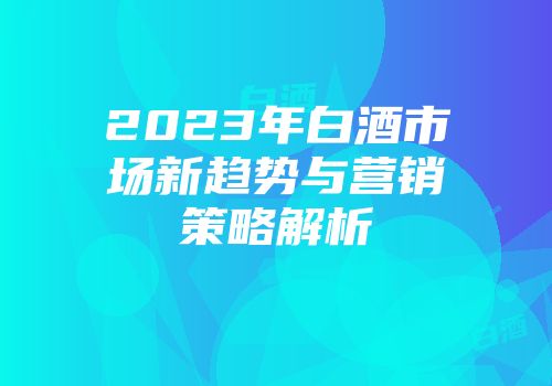 2023年白酒市场新趋势与营销策略解析