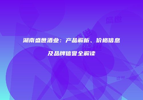 湖南盛世酒业：产品解析、价格信息及品牌信誉全解读