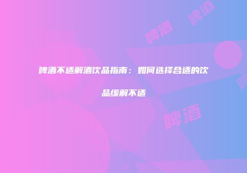 啤酒不适解酒饮品指南：如何选择合适的饮品缓解不适