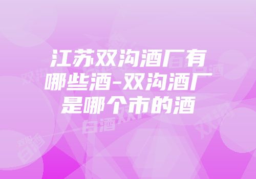 江苏双沟酒厂有哪些酒-双沟酒厂是哪个市的酒