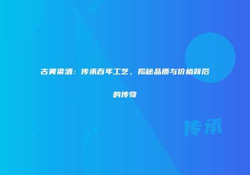 古黄粱酒：传承百年工艺，揭秘品质与价格背后的传奇