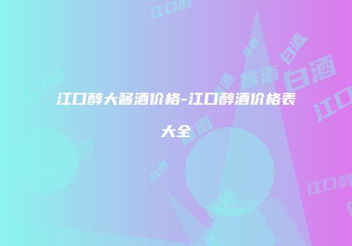 江口醇大酱酒价格-江口醇酒价格表大全