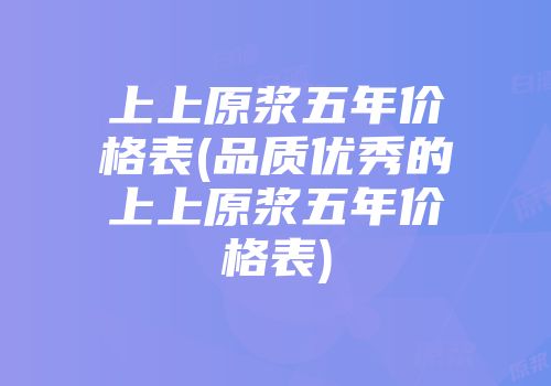 上上原浆五年价格表(品质优秀的上上原浆五年价格表)
