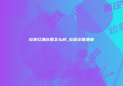 拉菲红酒庄园怎么样_拉菲庄园酒业
