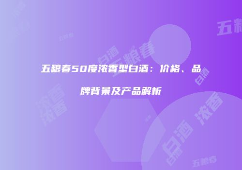 五粮春50度浓香型白酒：价格、品牌背景及产品解析