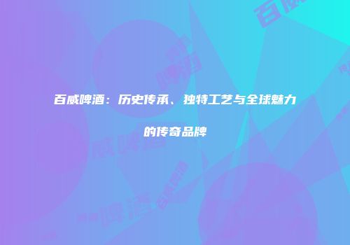 百威啤酒：历史传承、独特工艺与全球魅力的传奇品牌