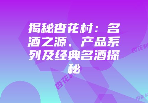 揭秘杏花村：名酒之源、产品系列及经典名酒探秘