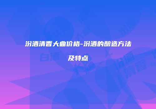 汾酒清香大曲价格-汾酒的酿造方法及特点