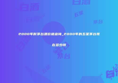 2000年时茅台酒价格查询_2000年的五星茅台现在多少钱