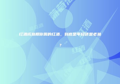 红酒成熟期你喝的红酒，到底是年轻还是老熟？