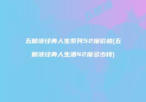 五粮液经典人生系列52度价格(五粮液经典人生酒42度多少钱)
