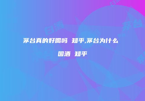 茅台真的好喝吗 知乎,茅台为什么 国酒 知乎