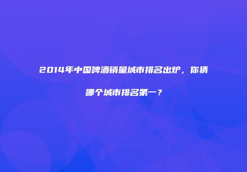 2014年中国啤酒销量城市排名出炉，你猜哪个城市排名第一？