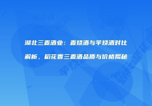 湖北三麦酒业：麦烧酒与芋烧酒对比解析，稻花香三麦酒品质与价格揭秘
