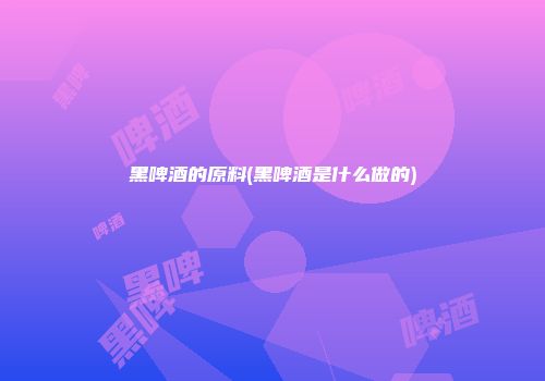黑啤酒的原料(黑啤酒是什么做的)