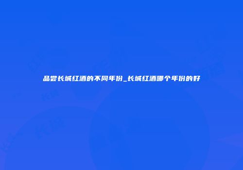 品尝长城红酒的不同年份_长城红酒哪个年份的好