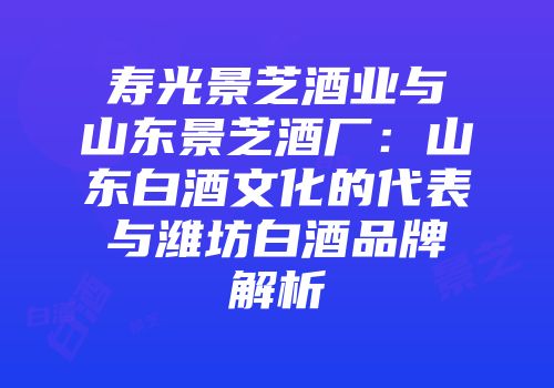 寿光景芝酒业与山东景芝酒厂：山东白酒文化的代表与潍坊白酒品牌解析