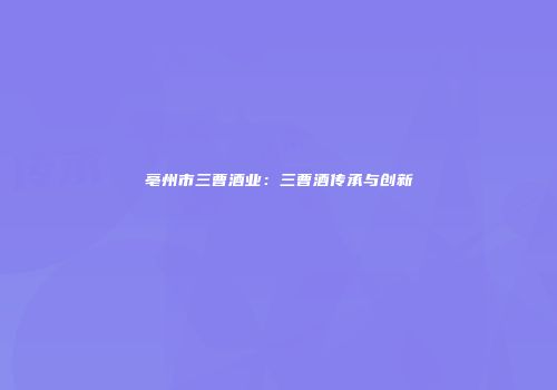亳州市三曹酒业：三曹酒传承与创新