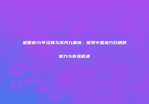 楚园春15年经典与滨河九粮液：探索中国地方白酒的魅力与市场机遇