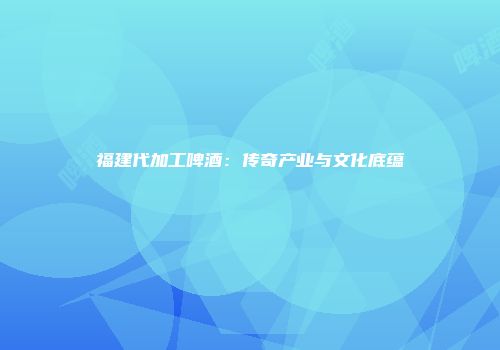 福建代加工啤酒：传奇产业与文化底蕴