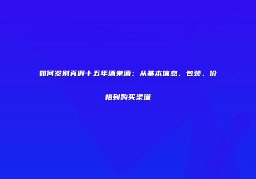 如何鉴别真假十五年酒鬼酒：从基本信息、包装、价格到购买渠道