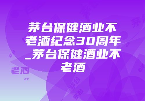 茅台保健酒业不老酒纪念30周年_茅台保健酒业不老酒