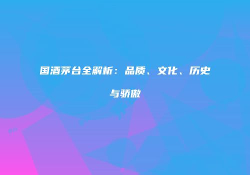 国酒茅台全解析：品质、文化、历史与骄傲