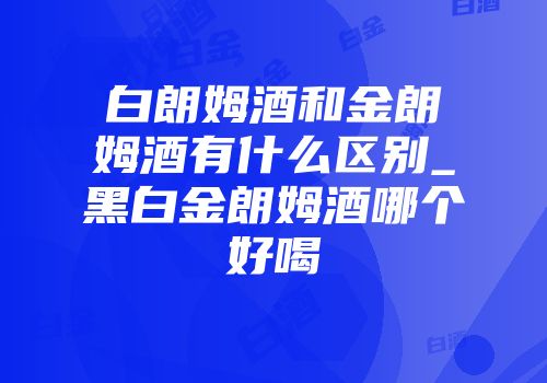 白朗姆酒和金朗姆酒有什么区别_黑白金朗姆酒哪个好喝