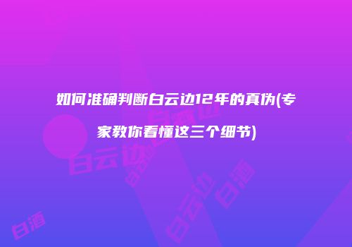 如何准确判断白云边12年的真伪(专家教你看懂这三个细节)