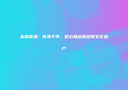 永和老酒：传承千年，匠心独运的珍贵文化遗产